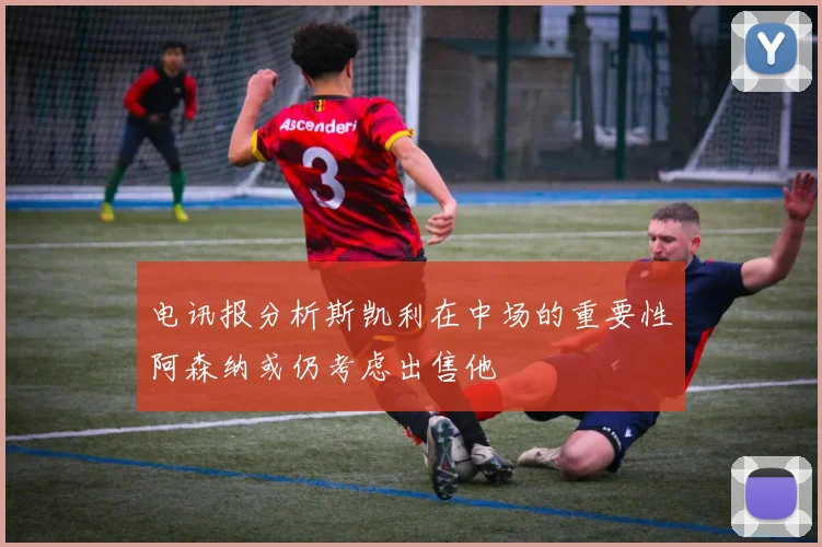 电讯报分析斯凯利在中场的重要性阿森纳或仍考虑出售他