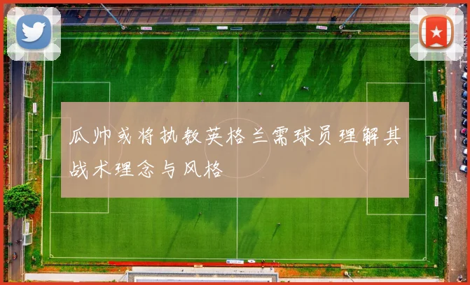 瓜帅或将执教英格兰需球员理解其战术理念与风格
