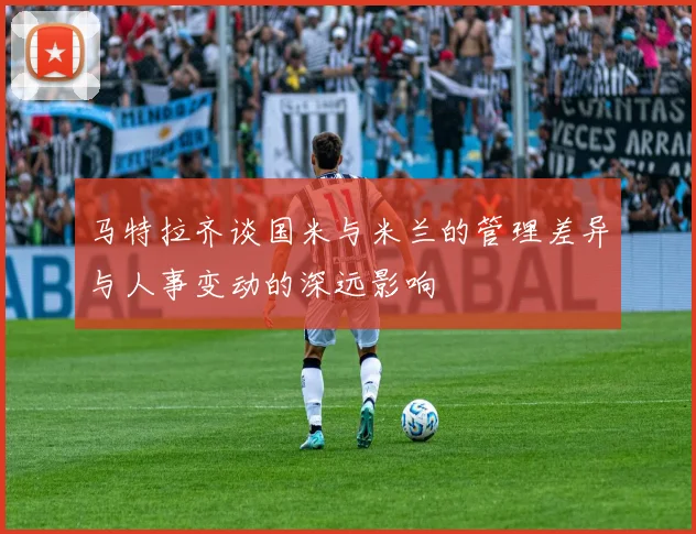 马特拉齐谈国米与米兰的管理差异与人事变动的深远影响