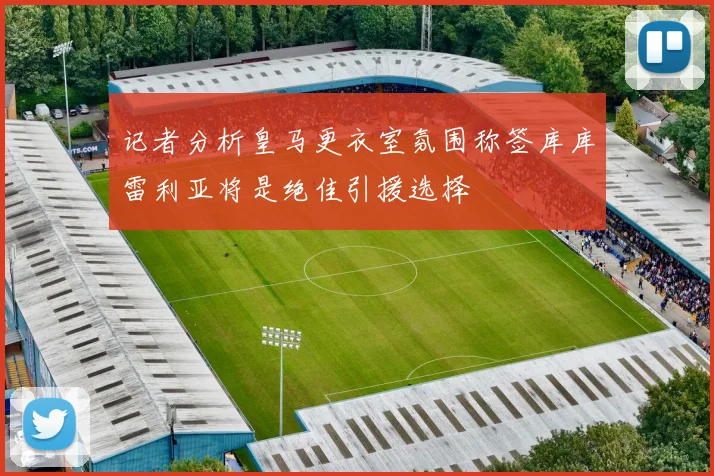 记者分析皇马更衣室氛围称签库库雷利亚将是绝佳引援选择