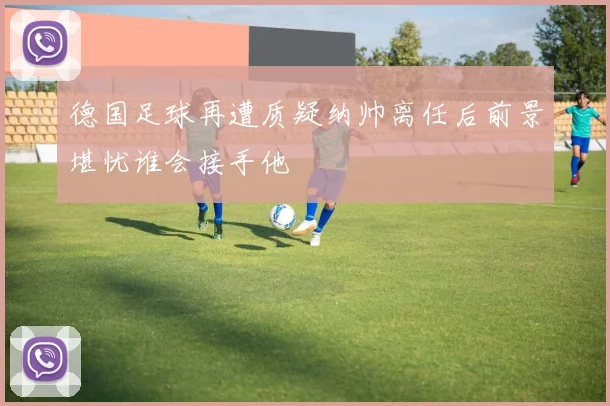 德国足球再遭质疑纳帅离任后前景堪忧谁会接手他