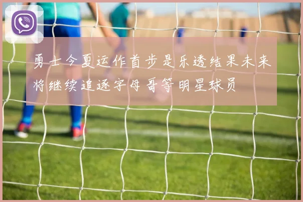 勇士今夏运作首步是乐透结果未来将继续追逐字母哥等明星球员