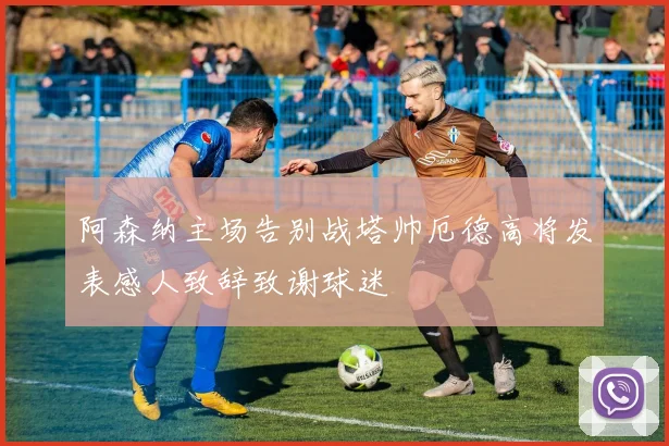 阿森纳主场告别战塔帅厄德高将发表感人致辞致谢球迷