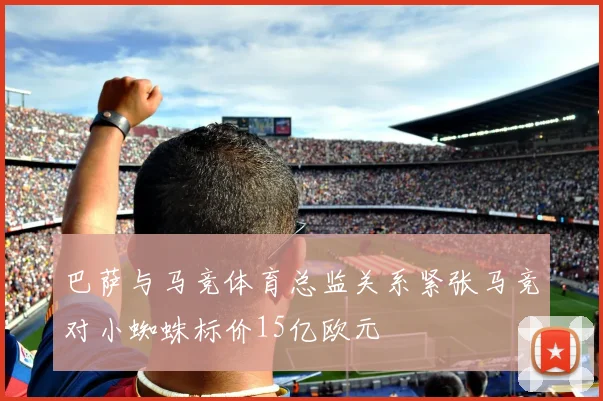 巴萨与马竞体育总监关系紧张马竞对小蜘蛛标价15亿欧元