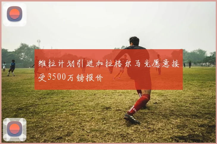 维拉计划引进加拉格尔马竞愿意接受3500万镑报价