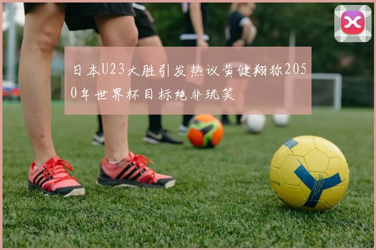 日本U23大胜引发热议黄健翔称2050年世界杯目标绝非玩笑