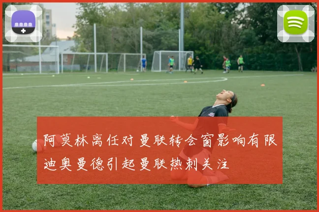 阿莫林离任对曼联转会窗影响有限迪奥曼德引起曼联热刺关注