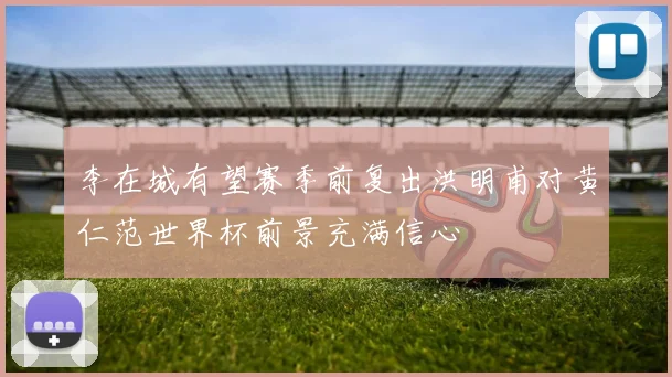 李在城有望赛季前复出洪明甫对黄仁范世界杯前景充满信心