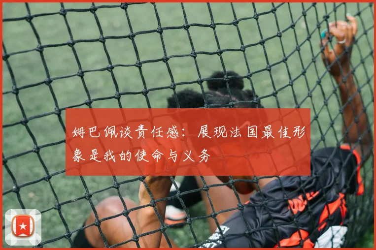 姆巴佩谈责任感：展现法国最佳形象是我的使命与义务